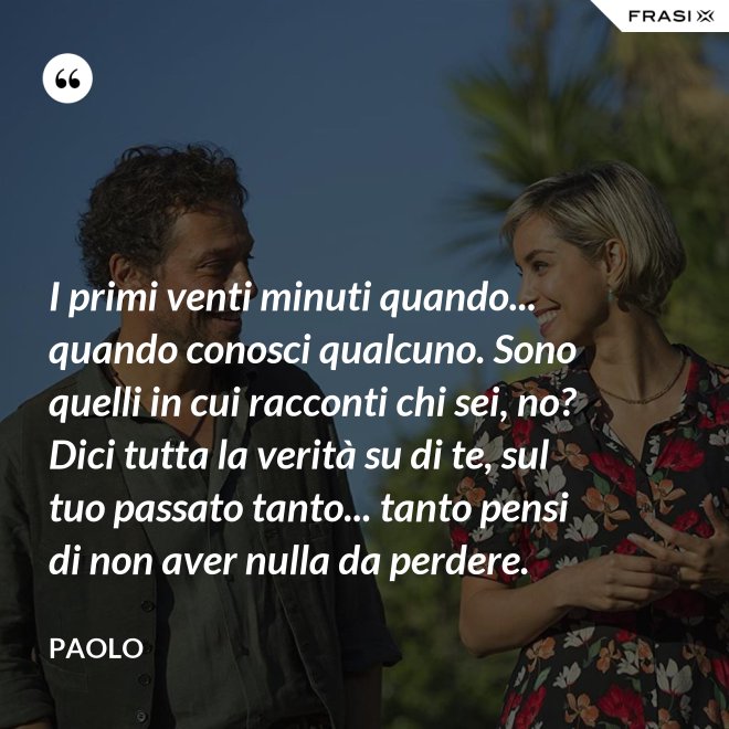 I primi venti minuti quando... quando conosci qualcuno. Sono quelli in cui racconti chi sei, no? Dici tutta la verità su di te, sul tuo passato tanto... tanto pensi di non aver nulla da perdere. - Paolo