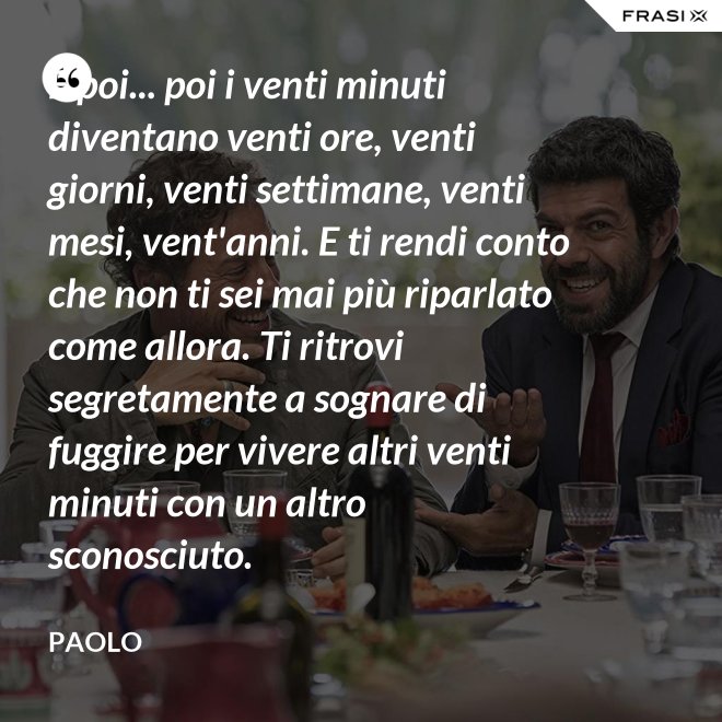 E poi... poi i venti minuti diventano venti ore, venti giorni, venti settimane, venti mesi, vent'anni. E ti rendi conto che non ti sei mai più riparlato come allora. Ti ritrovi segretamente a sognare di fuggire per vivere altri venti minuti con un altro sconosciuto. - Paolo