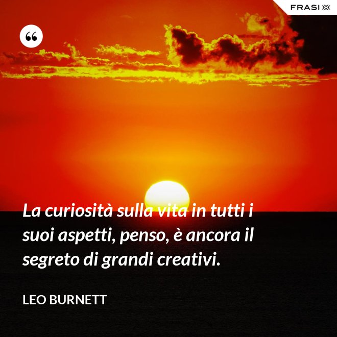 La curiosità sulla vita in tutti i suoi aspetti, penso, è ancora il segreto di grandi creativi. - Leo Burnett
