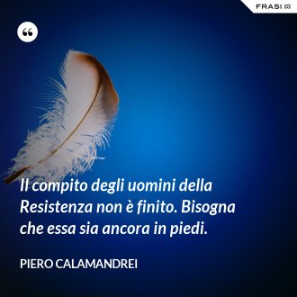 Il compito degli uomini della Resistenza non è finito. Bisogna che essa sia ancora in piedi. - Piero Calamandrei