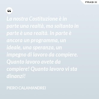 La nostra Costituzione è in parte una realtà, ma soltanto in parte è una realtà. In parte è ancora un programma, un ideale, una speranza, un impegno di lavoro da compiere. Quanto lavoro avete da compiere! Quanto lavoro vi sta dinanzi! - Piero Calamandrei