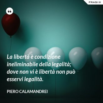 La libertà è condizione ineliminabile della legalità; dove non vi è libertà non può esservi legalità. - Piero Calamandrei