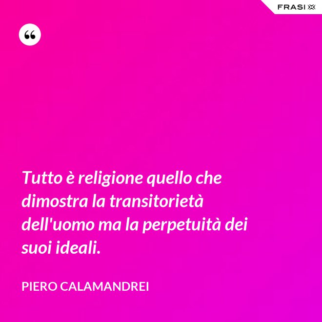 Tutto è religione quello che dimostra la transitorietà dell'uomo ma la perpetuità dei suoi ideali. - Piero Calamandrei