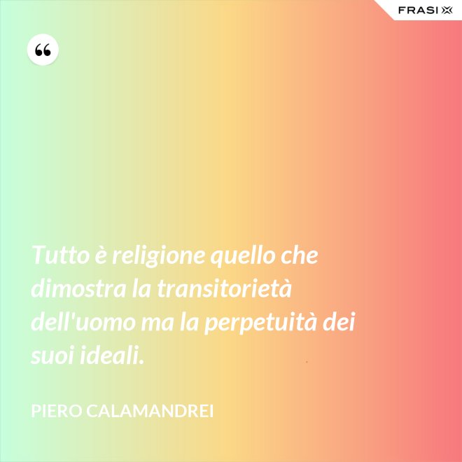 Tutto è religione quello che dimostra la transitorietà dell'uomo ma la perpetuità dei suoi ideali. - Piero Calamandrei