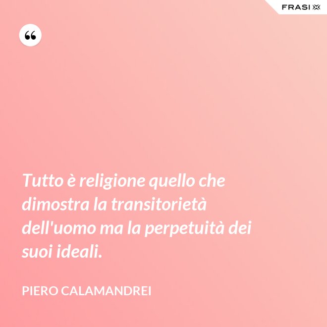 Tutto è religione quello che dimostra la transitorietà dell'uomo ma la perpetuità dei suoi ideali. - Piero Calamandrei