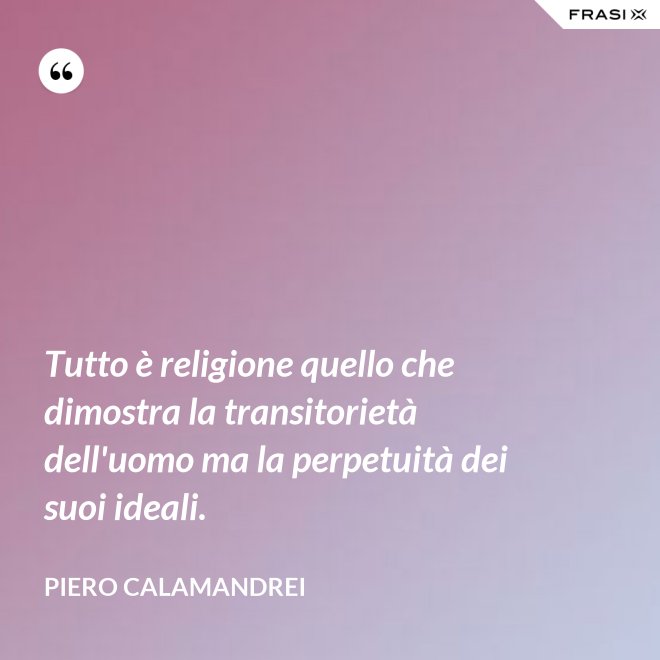 Tutto è religione quello che dimostra la transitorietà dell'uomo ma la perpetuità dei suoi ideali. - Piero Calamandrei