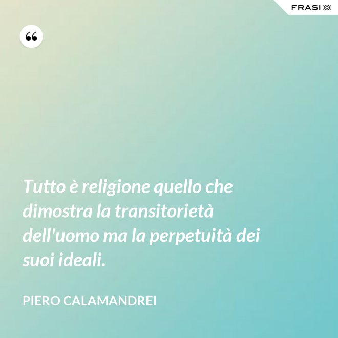 Tutto è religione quello che dimostra la transitorietà dell'uomo ma la perpetuità dei suoi ideali. - Piero Calamandrei