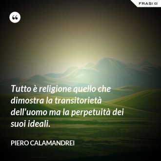 Tutto è religione quello che dimostra la transitorietà dell'uomo ma la perpetuità dei suoi ideali. - Piero Calamandrei
