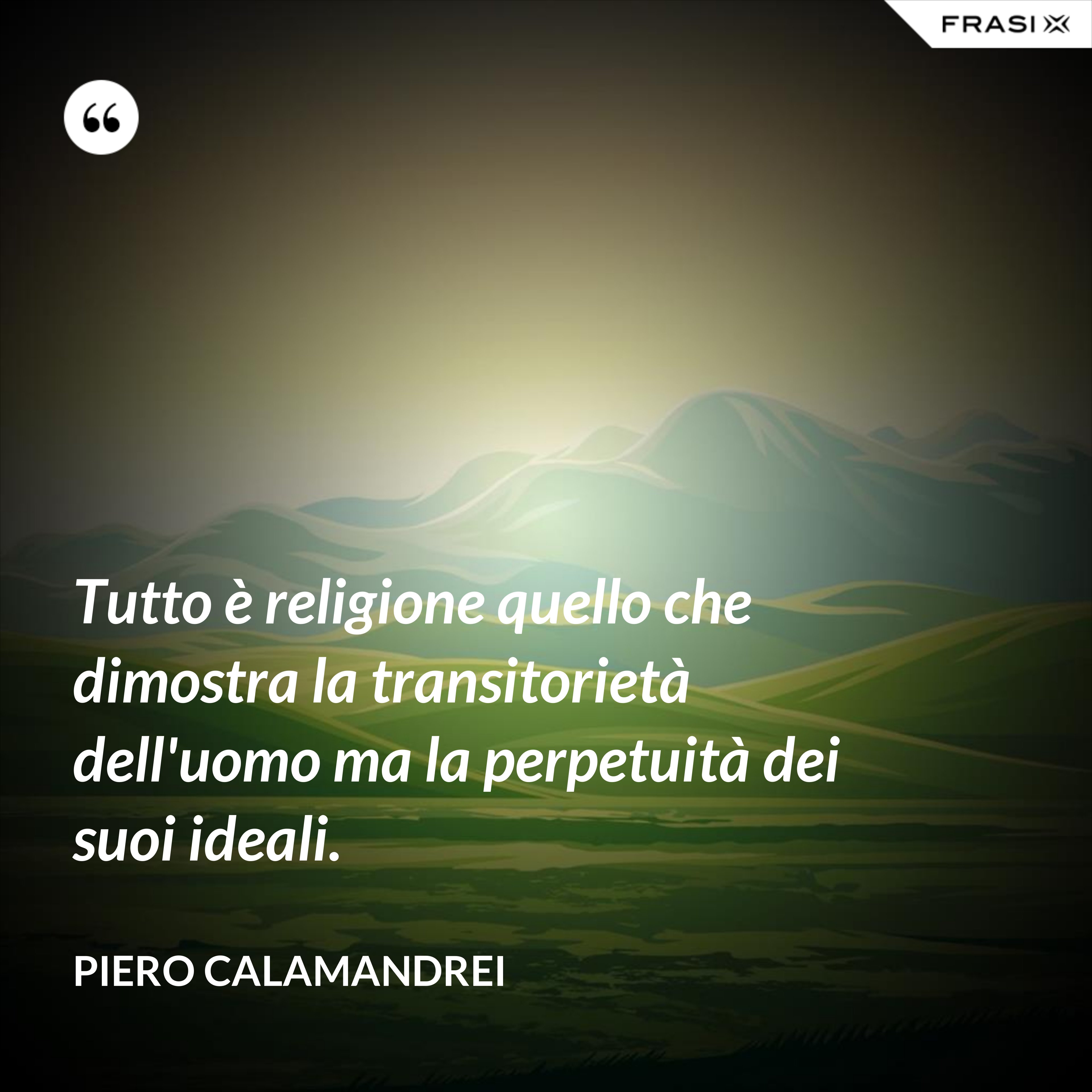 Tutto è religione quello che dimostra la transitorietà dell'uomo ma la perpetuità dei suoi ideali. - Piero Calamandrei