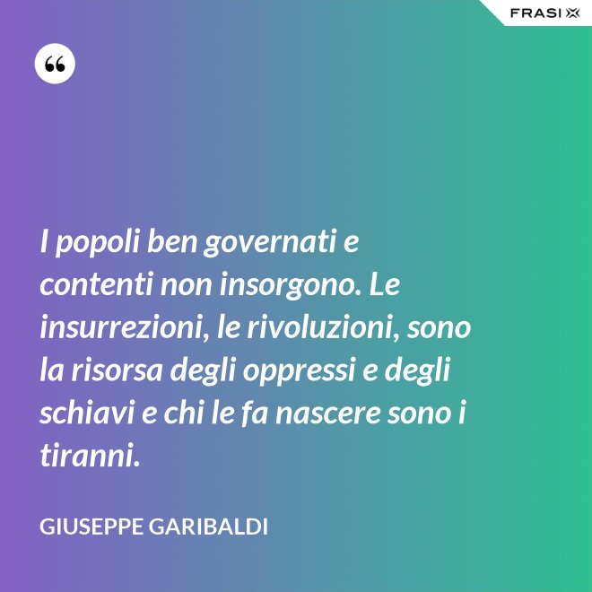I popoli ben governati e contenti non insorgono. Le insurrezioni, le rivoluzioni, sono la risorsa degli oppressi e degli schiavi e chi le fa nascere sono i tiranni. - Giuseppe Garibaldi