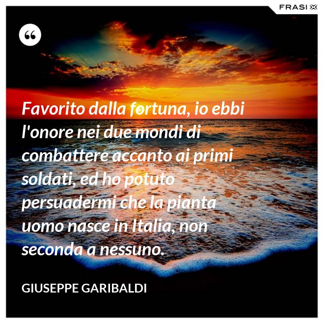 Favorito dalla fortuna, io ebbi l'onore nei due mondi di combattere accanto ai primi soldati, ed ho potuto persuadermi che la pianta uomo nasce in Italia, non seconda a nessuno. - Giuseppe Garibaldi