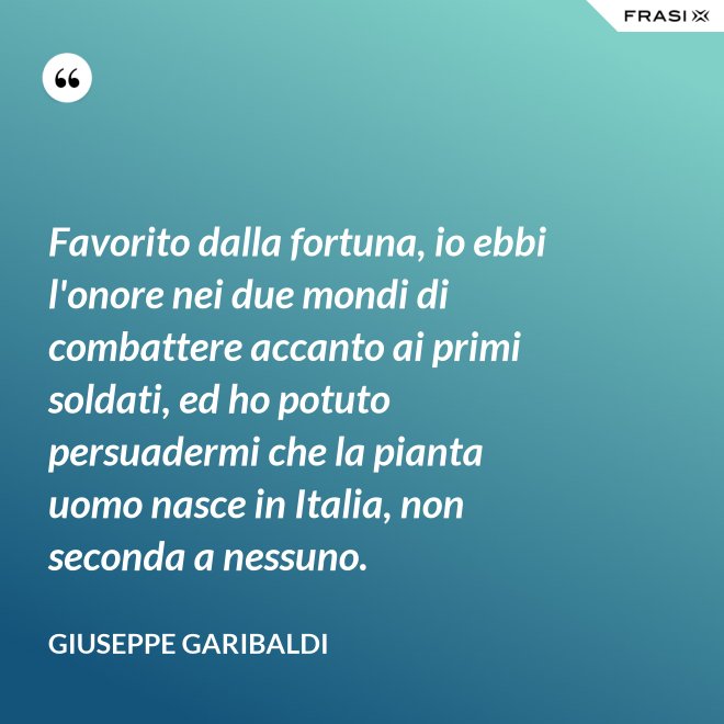 Favorito dalla fortuna, io ebbi l'onore nei due mondi di combattere accanto ai primi soldati, ed ho potuto persuadermi che la pianta uomo nasce in Italia, non seconda a nessuno. - Giuseppe Garibaldi