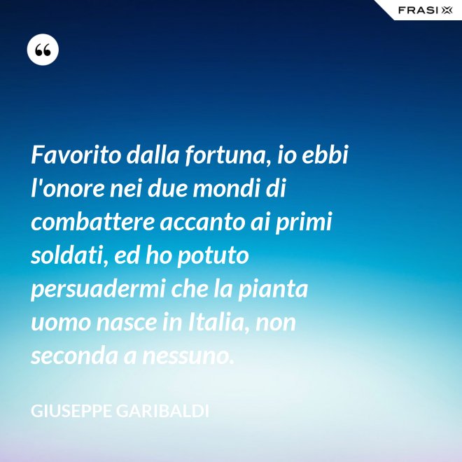 Favorito dalla fortuna, io ebbi l'onore nei due mondi di combattere accanto ai primi soldati, ed ho potuto persuadermi che la pianta uomo nasce in Italia, non seconda a nessuno. - Giuseppe Garibaldi