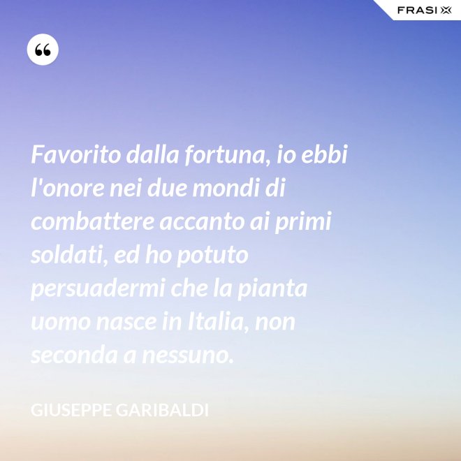 Favorito dalla fortuna, io ebbi l'onore nei due mondi di combattere accanto ai primi soldati, ed ho potuto persuadermi che la pianta uomo nasce in Italia, non seconda a nessuno. - Giuseppe Garibaldi