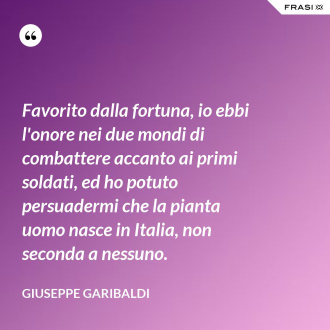 Favorito dalla fortuna, io ebbi l'onore nei due mondi di combattere accanto ai primi soldati, ed ho potuto persuadermi che la pianta uomo nasce in Italia, non seconda a nessuno. - Giuseppe Garibaldi