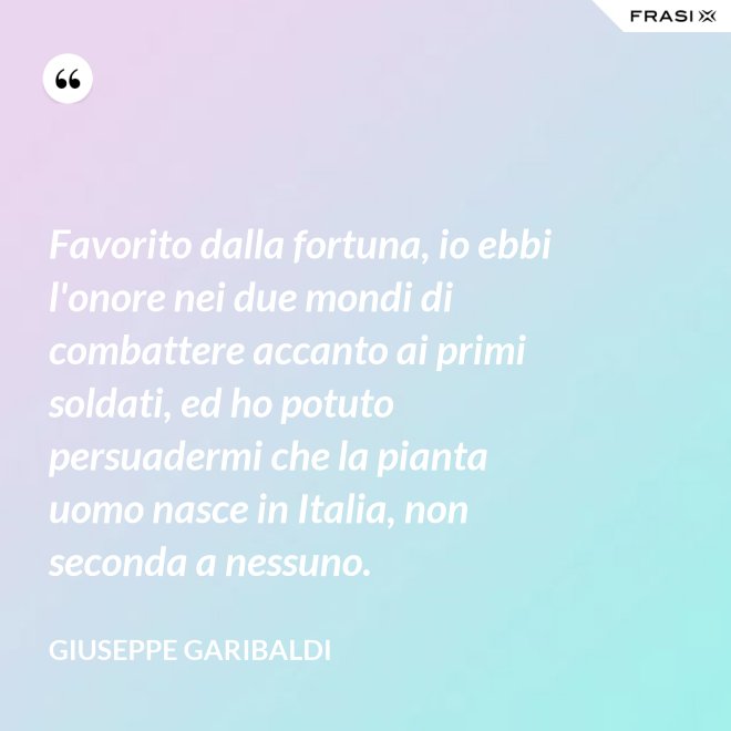 Favorito dalla fortuna, io ebbi l'onore nei due mondi di combattere accanto ai primi soldati, ed ho potuto persuadermi che la pianta uomo nasce in Italia, non seconda a nessuno. - Giuseppe Garibaldi