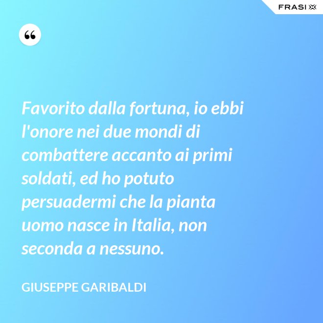 Favorito dalla fortuna, io ebbi l'onore nei due mondi di combattere accanto ai primi soldati, ed ho potuto persuadermi che la pianta uomo nasce in Italia, non seconda a nessuno. - Giuseppe Garibaldi