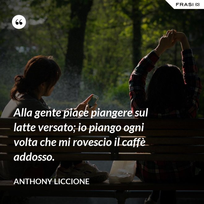 Alla gente piace piangere sul latte versato; io piango ogni volta che