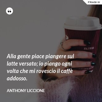 Alla gente piace piangere sul latte versato; io piango ogni volta che mi rovescio il caffè addosso. - Anthony Liccione