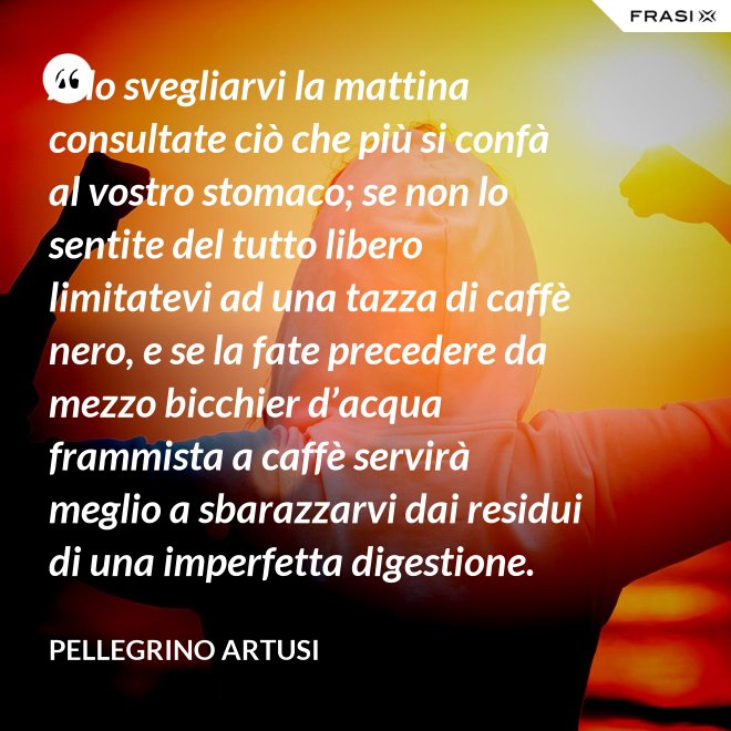 Allo svegliarvi la mattina consultate ciò che più si confà al vostro stomaco; se non lo sentite del tutto libero limitatevi ad una tazza di caffè nero, e se la fate precedere da mezzo bicchier d’acqua frammista a caffè servirà meglio a sbarazzarvi dai residui di una imperfetta digestione. - Pellegrino Artusi