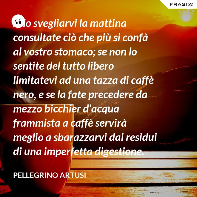 Allo svegliarvi la mattina consultate ciò che più si confà al vostro stomaco; se non lo sentite del tutto libero limitatevi ad una tazza di caffè nero, e se la fate precedere da mezzo bicchier d’acqua frammista a caffè servirà meglio a sbarazzarvi dai residui di una imperfetta digestione. - Pellegrino Artusi