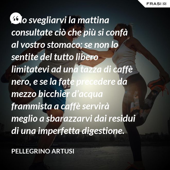 Allo svegliarvi la mattina consultate ciò che più si confà al vostro stomaco; se non lo sentite del tutto libero limitatevi ad una tazza di caffè nero, e se la fate precedere da mezzo bicchier d’acqua frammista a caffè servirà meglio a sbarazzarvi dai residui di una imperfetta digestione. - Pellegrino Artusi
