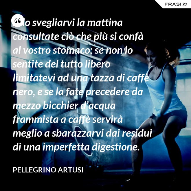 Allo svegliarvi la mattina consultate ciò che più si confà al vostro stomaco; se non lo sentite del tutto libero limitatevi ad una tazza di caffè nero, e se la fate precedere da mezzo bicchier d’acqua frammista a caffè servirà meglio a sbarazzarvi dai residui di una imperfetta digestione. - Pellegrino Artusi