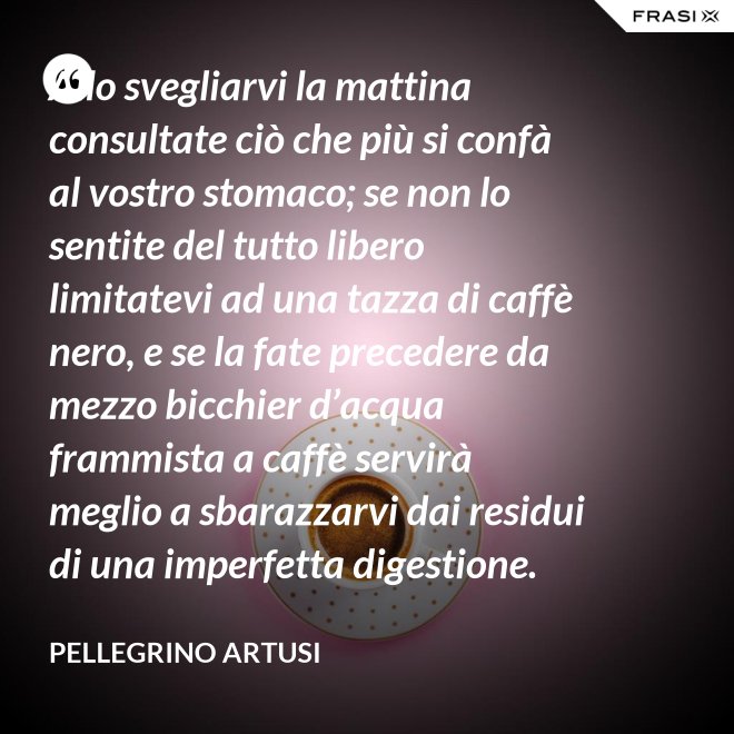 Allo svegliarvi la mattina consultate ciò che più si confà al vostro stomaco; se non lo sentite del tutto libero limitatevi ad una tazza di caffè nero, e se la fate precedere da mezzo bicchier d’acqua frammista a caffè servirà meglio a sbarazzarvi dai residui di una imperfetta digestione. - Pellegrino Artusi