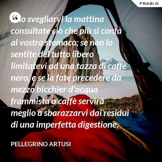 Allo svegliarvi la mattina consultate ciò che più si confà al vostro stomaco; se non lo sentite del tutto libero limitatevi ad una tazza di caffè nero, e se la fate precedere da mezzo bicchier d’acqua frammista a caffè servirà meglio a sbarazzarvi dai residui di una imperfetta digestione. - Pellegrino Artusi