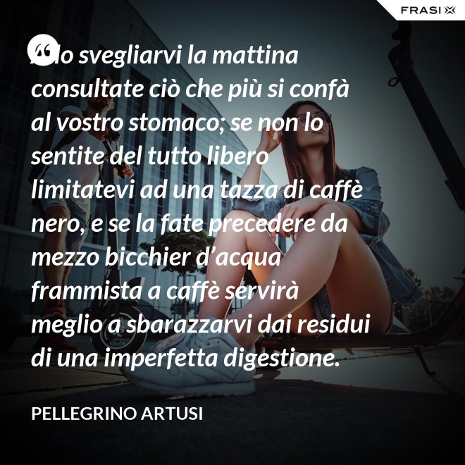 Allo svegliarvi la mattina consultate ciò che più si confà al vostro stomaco; se non lo sentite del tutto libero limitatevi ad una tazza di caffè nero, e se la fate precedere da mezzo bicchier d’acqua frammista a caffè servirà meglio a sbarazzarvi dai residui di una imperfetta digestione. - Pellegrino Artusi