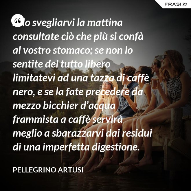 Allo svegliarvi la mattina consultate ciò che più si confà al vostro stomaco; se non lo sentite del tutto libero limitatevi ad una tazza di caffè nero, e se la fate precedere da mezzo bicchier d’acqua frammista a caffè servirà meglio a sbarazzarvi dai residui di una imperfetta digestione. - Pellegrino Artusi