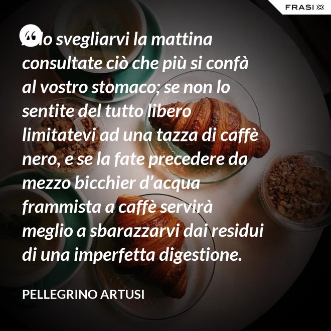Allo svegliarvi la mattina consultate ciò che più si confà al vostro stomaco; se non lo sentite del tutto libero limitatevi ad una tazza di caffè nero, e se la fate precedere da mezzo bicchier d’acqua frammista a caffè servirà meglio a sbarazzarvi dai residui di una imperfetta digestione. - Pellegrino Artusi
