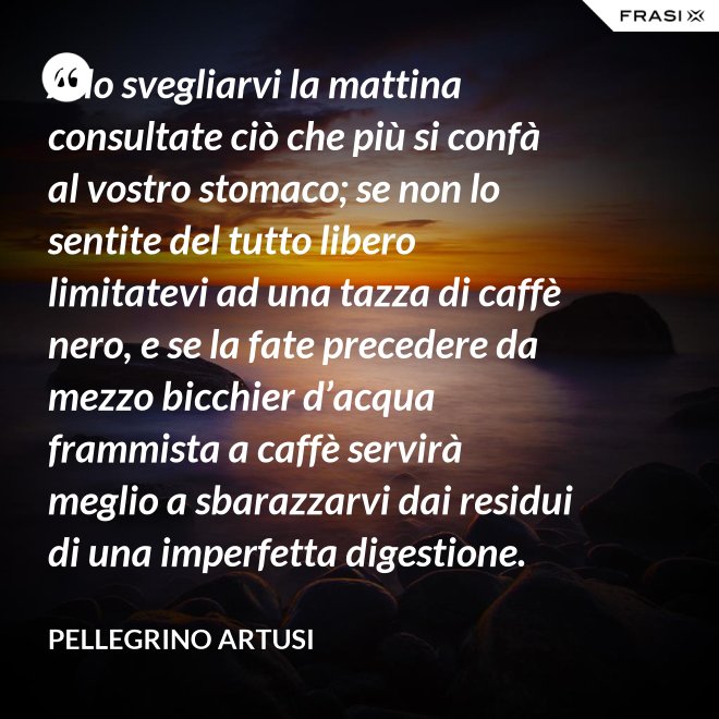 Allo svegliarvi la mattina consultate ciò che più si confà al vostro stomaco; se non lo sentite del tutto libero limitatevi ad una tazza di caffè nero, e se la fate precedere da mezzo bicchier d’acqua frammista a caffè servirà meglio a sbarazzarvi dai residui di una imperfetta digestione. - Pellegrino Artusi