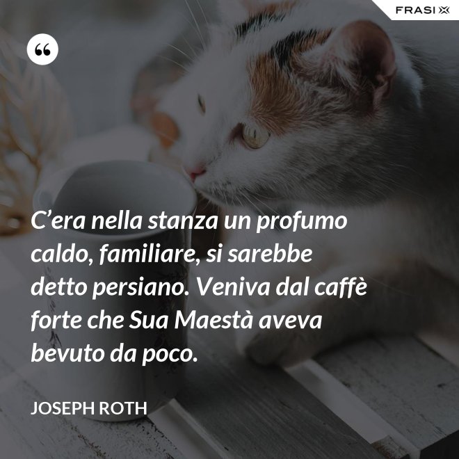 C’era nella stanza un profumo caldo, familiare, si sarebbe detto persiano. Veniva dal caffè forte che Sua Maestà aveva bevuto da poco. - Joseph Roth