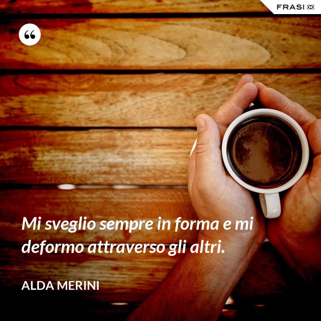 Mi sveglio sempre in forma e mi deformo attraverso gli altri. - Alda Merini