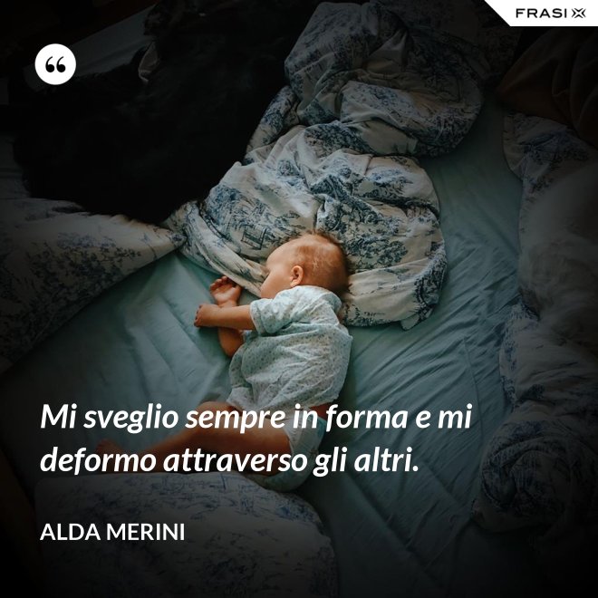 Mi sveglio sempre in forma e mi deformo attraverso gli altri. - Alda Merini