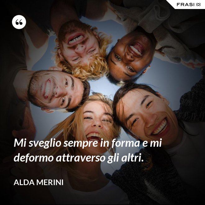 Mi sveglio sempre in forma e mi deformo attraverso gli altri. - Alda Merini
