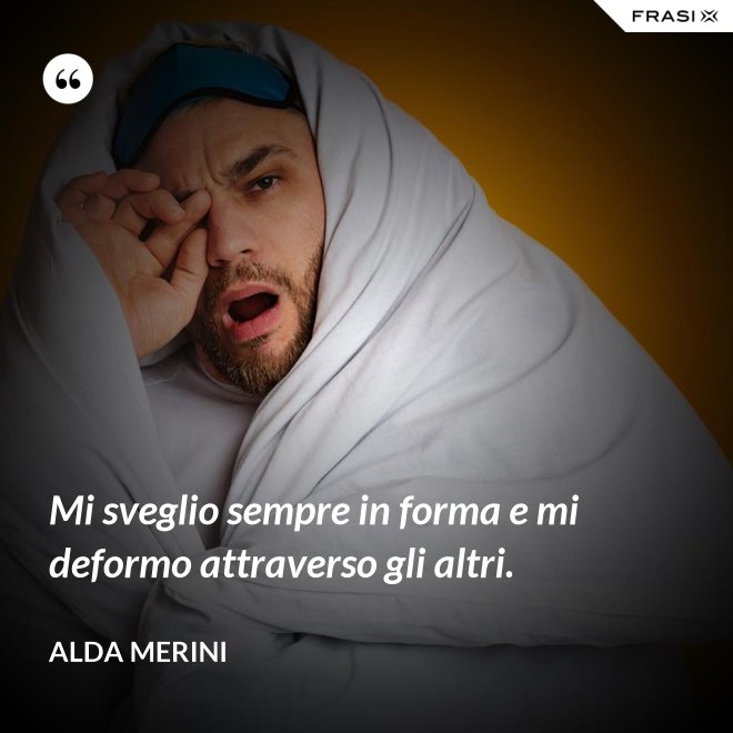 Mi sveglio sempre in forma e mi deformo attraverso gli altri. - Alda Merini