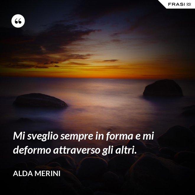 Mi sveglio sempre in forma e mi deformo attraverso gli altri. - Alda Merini