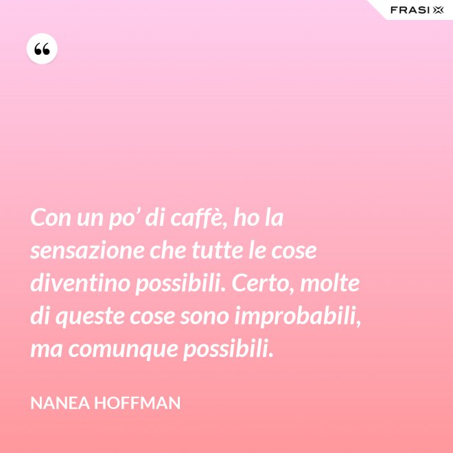 Con un po’ di caffè, ho la sensazione che tutte le cose diventino possibili. Certo, molte di queste cose sono improbabili, ma comunque possibili. - Nanea Hoffman
