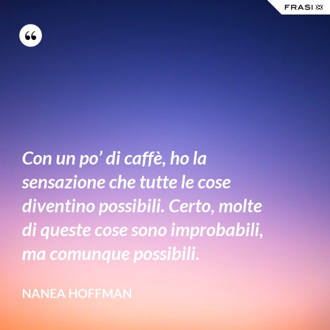 Con un po’ di caffè, ho la sensazione che tutte le cose diventino possibili. Certo, molte di queste cose sono improbabili, ma comunque possibili. - Nanea Hoffman