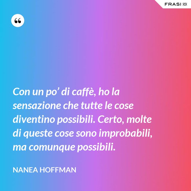 Con un po’ di caffè, ho la sensazione che tutte le cose diventino possibili. Certo, molte di queste cose sono improbabili, ma comunque possibili. - Nanea Hoffman