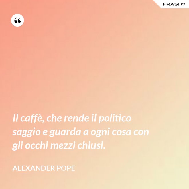 Il caffè, che rende il politico saggio e guarda a ogni cosa con gli occhi mezzi chiusi. - Alexander Pope