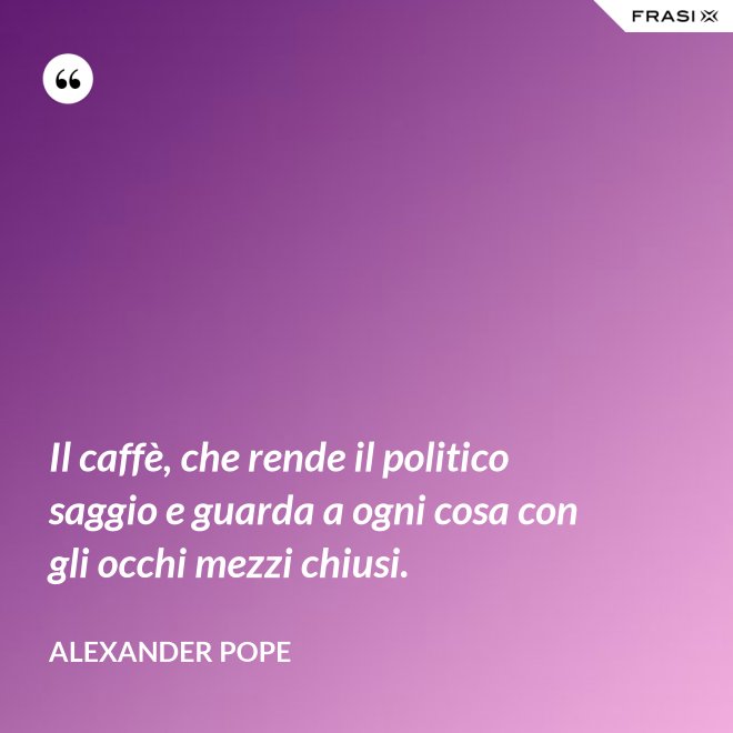 Il caffè, che rende il politico saggio e guarda a ogni cosa con gli occhi mezzi chiusi. - Alexander Pope