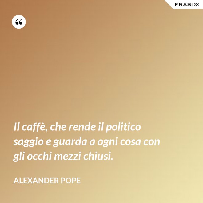 Il caffè, che rende il politico saggio e guarda a ogni cosa con gli occhi mezzi chiusi. - Alexander Pope