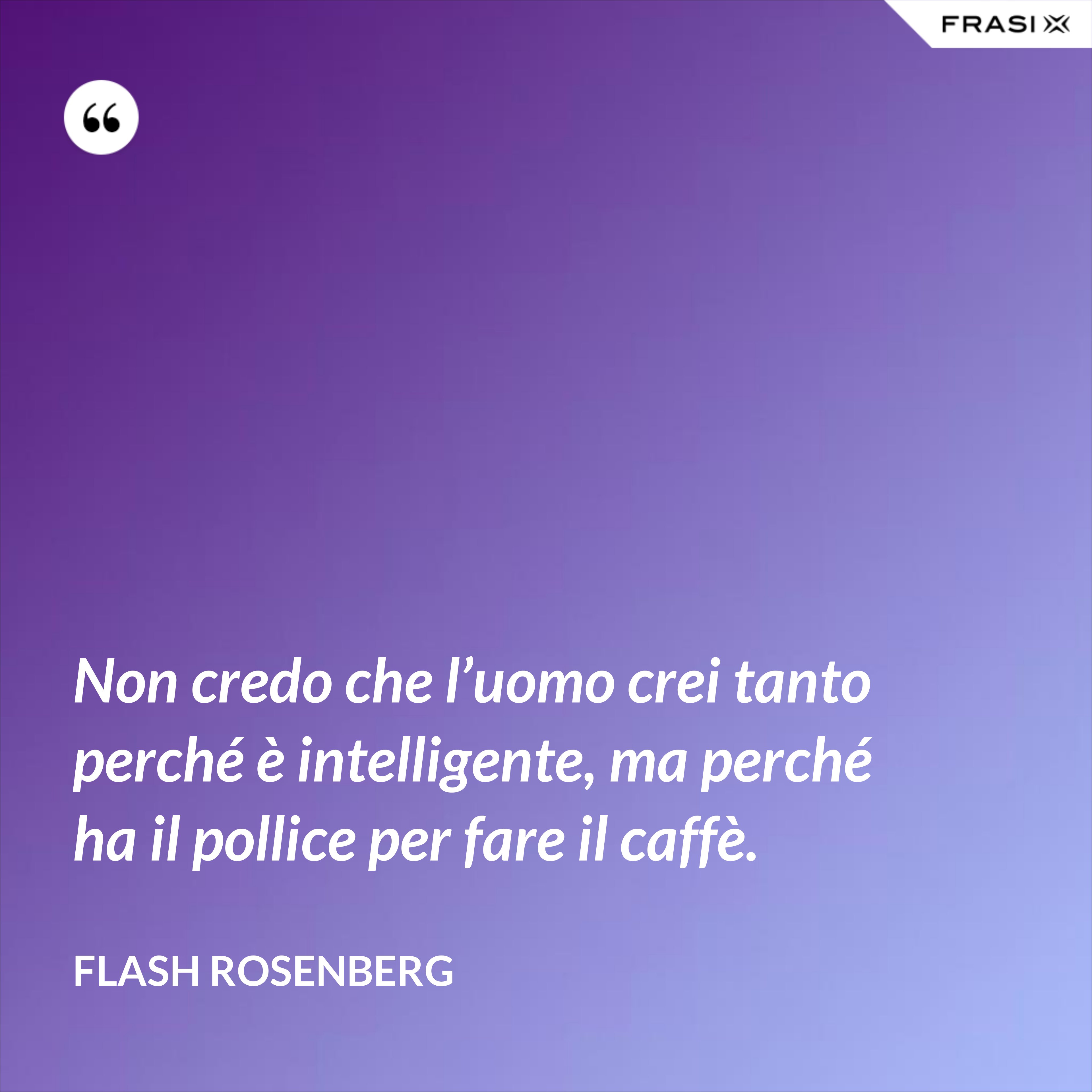 Non credo che l’uomo crei tanto perché è intelligente, ma perché ha il pollice per fare il caffè. - Flash Rosenberg