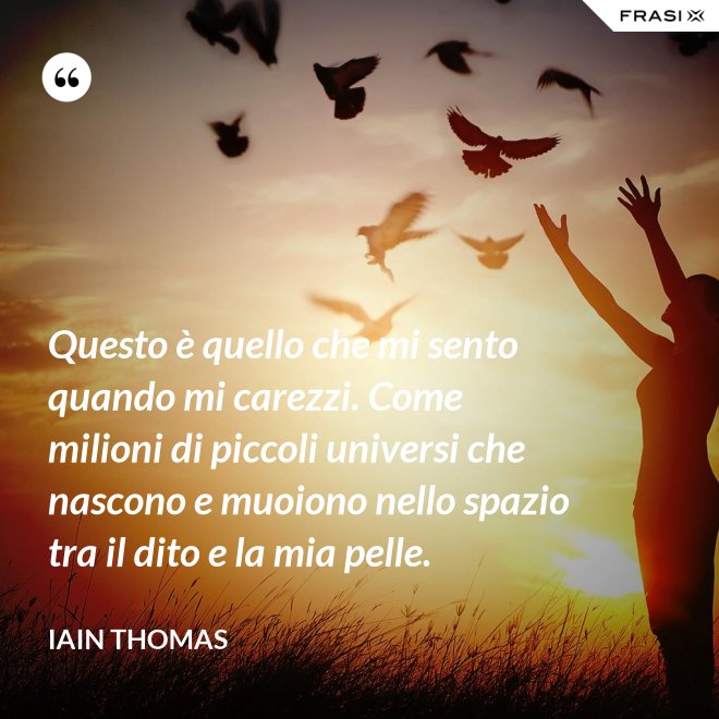 Questo è quello che mi sento quando mi carezzi. Come milioni di piccoli universi che nascono e muoiono nello spazio tra il dito e la mia pelle. - Iain Thomas