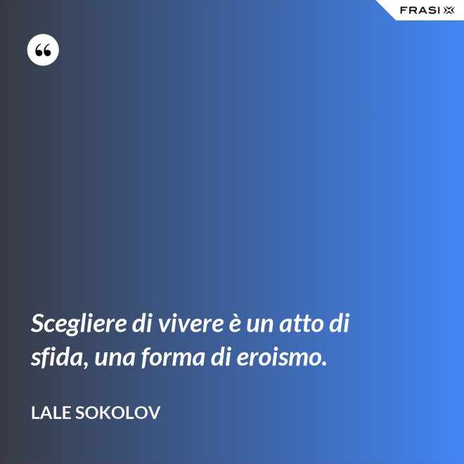 Scegliere di vivere è un atto di sfida, una forma di eroismo. - Lale Sokolov