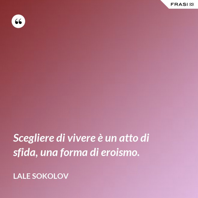 Scegliere di vivere è un atto di sfida, una forma di eroismo. - Lale Sokolov