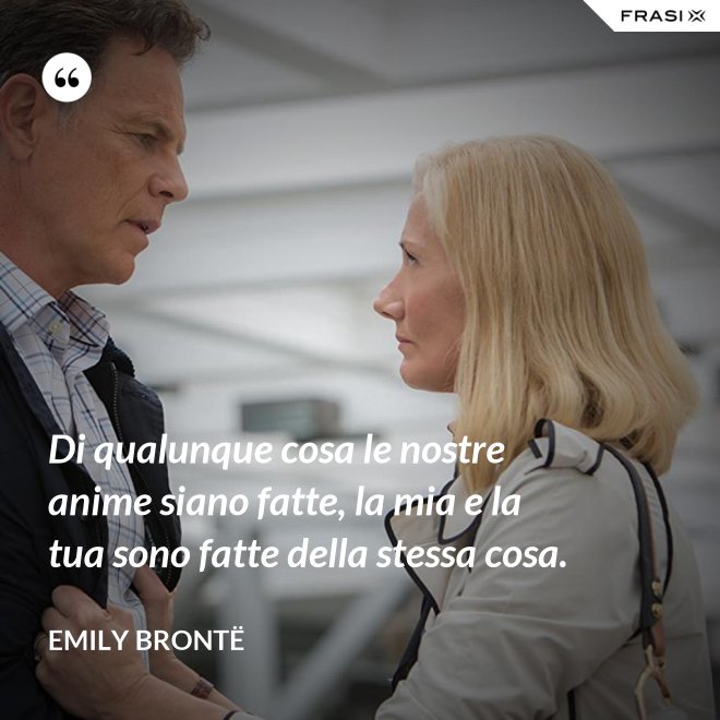 Di qualunque cosa le nostre anime siano fatte, la mia e la tua sono fatte della stessa cosa. - Emily Brontë